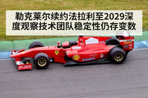 勒克莱尔续约法拉利至2029深度观察技术团队稳定性仍存变数